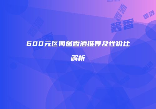 600元区间酱香酒推荐及性价比解析