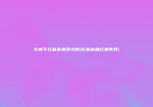 长城千红葡萄酒多少钱(长城高端红酒系列)