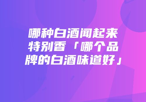 哪种白酒闻起来特别香「哪个品牌的白酒味道好」