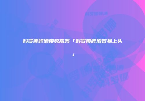 科罗娜啤酒度数高吗「科罗娜啤酒容易上头」