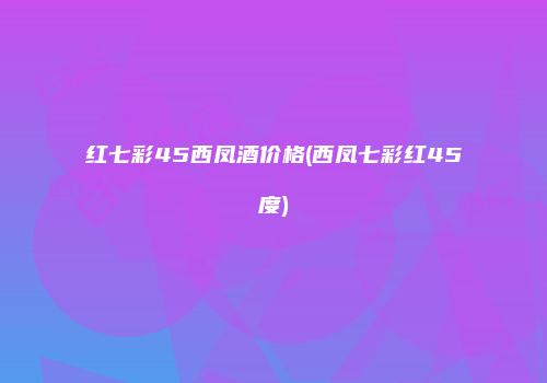红七彩45西凤酒价格(西凤七彩红45度)