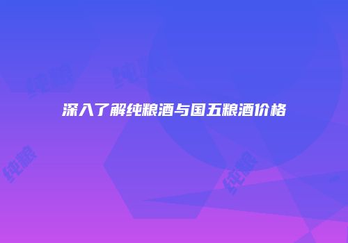 深入了解纯粮酒与国五粮酒价格