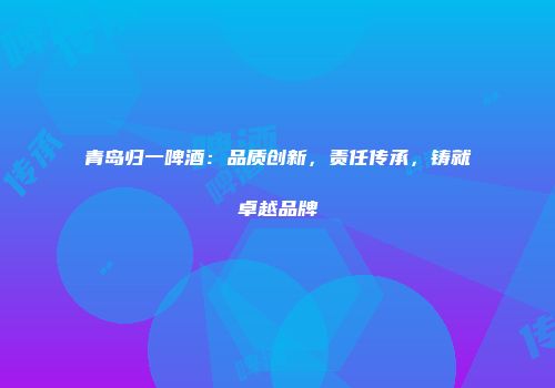 青岛归一啤酒：品质创新，责任传承，铸就卓越品牌
