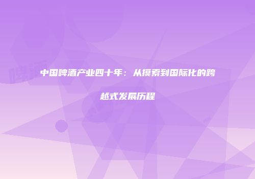 中国啤酒产业四十年：从摸索到国际化的跨越式发展历程