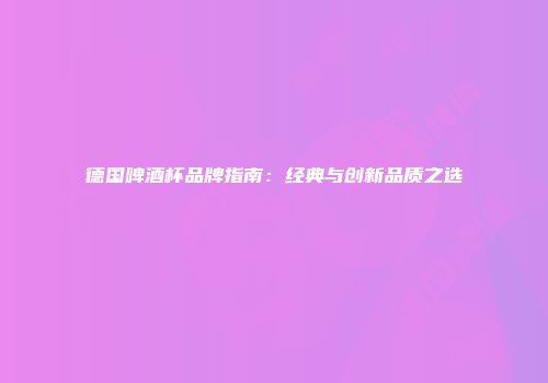 德国啤酒杯品牌指南：经典与创新品质之选