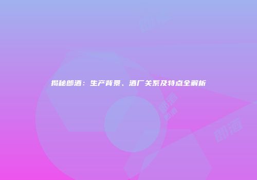 揭秘郎酒：生产背景、酒厂关系及特点全解析