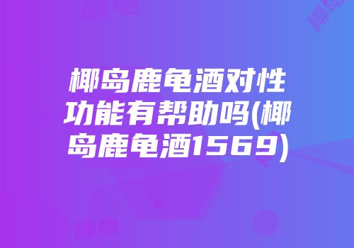 椰岛鹿龟酒对性功能有帮助吗(椰岛鹿龟酒1569)