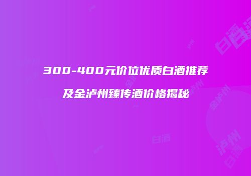 300-400元价位优质白酒推荐及金泸州臻传酒价格揭秘