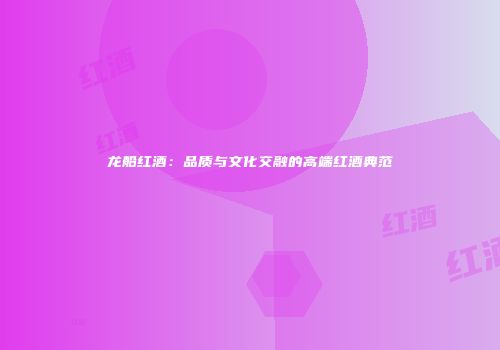 龙船红酒：品质与文化交融的高端红酒典范