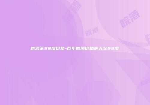皖酒王52度价格-百年皖酒价格表大全52度
