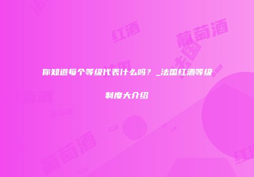 你知道每个等级代表什么吗？_法国红酒等级制度大介绍