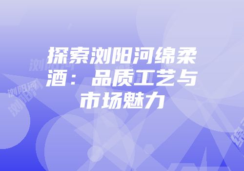 探索浏阳河绵柔酒：品质工艺与市场魅力