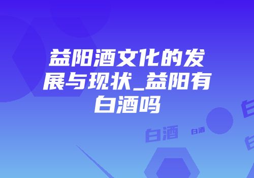 益阳酒文化的发展与现状_益阳有白酒吗