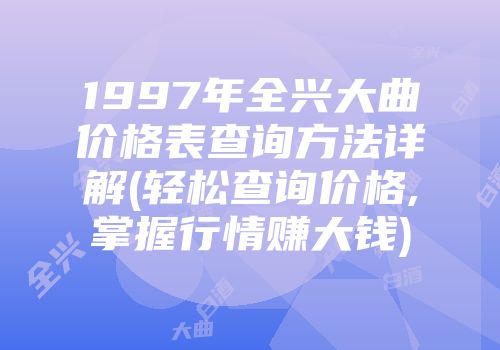 1997年全兴大曲价格表查询方法详解(轻松查询价格,掌握行情赚大钱)