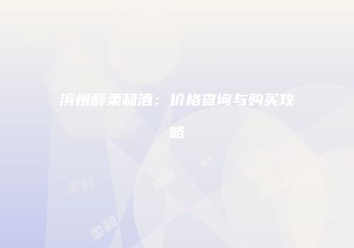 滨州醇柔和酒：价格查询与购买攻略