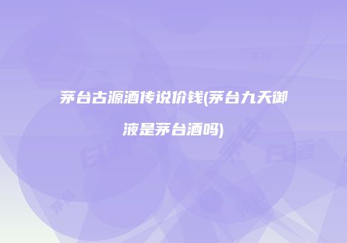 茅台古源酒传说价钱(茅台九天御液是茅台酒吗)