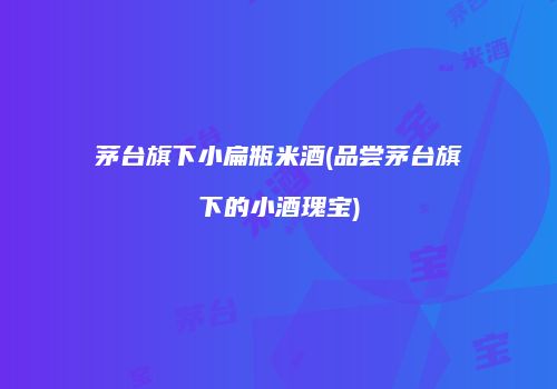 茅台旗下小扁瓶米酒(品尝茅台旗下的小酒瑰宝)