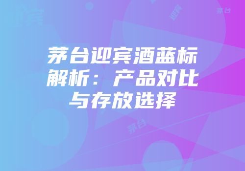 茅台迎宾酒蓝标解析：产品对比与存放选择