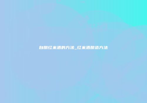 自酿红米酒的方法_红米酒酿造方法
