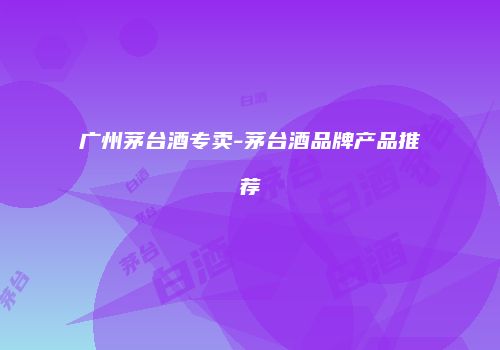 广州茅台酒专卖-茅台酒品牌产品推荐