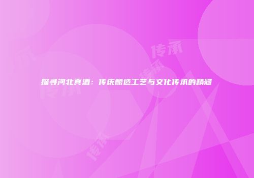 探寻河北真酒：传统酿造工艺与文化传承的精髓