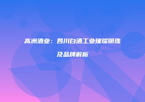高洲酒业：四川白酒工业璀璨明珠及品牌解析