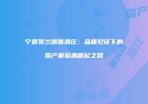 宁夏贺兰晴雪酒庄：品质见证下的国产葡萄酒崛起之路