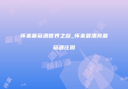 怀来葡萄酒世界之窗_怀来最漂亮葡萄酒庄园