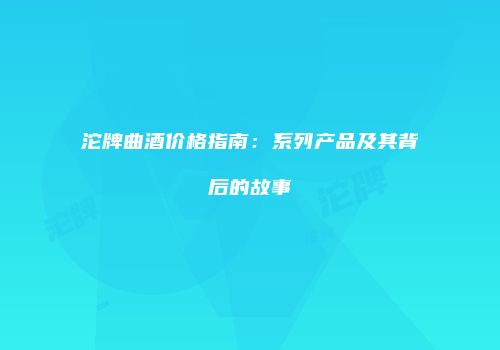 沱牌曲酒价格指南：系列产品及其背后的故事