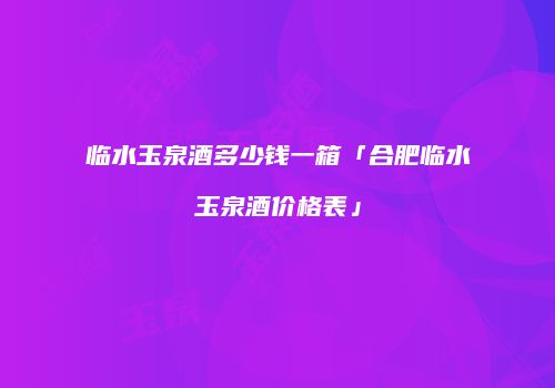 临水玉泉酒多少钱一箱「合肥临水玉泉酒价格表」