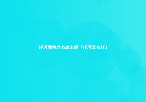 洋河酒为什么这么贵「洋河怎么样」