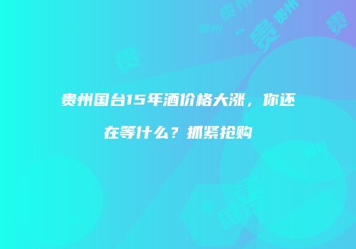 贵州国台15年酒价格大涨，你还在等什么？抓紧抢购