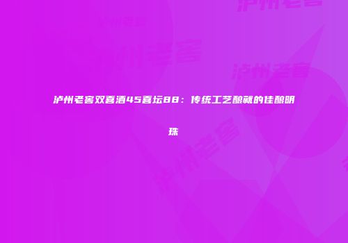 泸州老窖双喜酒45喜坛88：传统工艺酿就的佳酿明珠