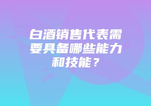 白酒销售代表需要具备哪些能力和技能？