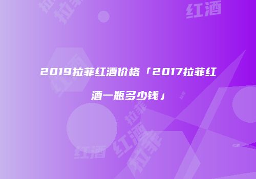 2019拉菲红酒价格「2017拉菲红酒一瓶多少钱」