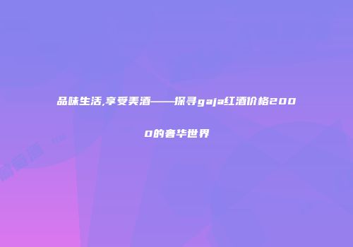 品味生活,享受美酒——探寻gaja红酒价格2000的奢华世界