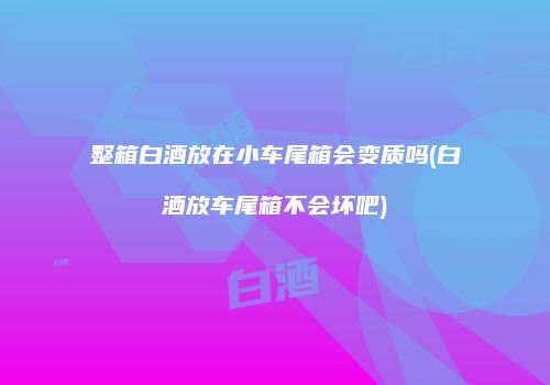 整箱白酒放在小车尾箱会变质吗(白酒放车尾箱不会坏吧)