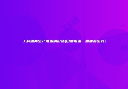 了解酒类生产设备的价格(白酒设备一般要多少钱)