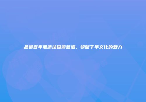 品尝百年老藤法国葡萄酒，领略千年文化的魅力