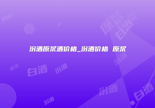 汾酒原浆酒价格_汾酒价格 原浆