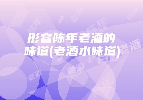 形容陈年老酒的味道(老酒水味道)