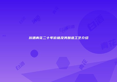 汾酒青花二十年价格及其酿造工艺介绍