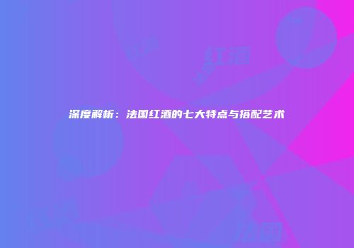 深度解析：法国红酒的七大特点与搭配艺术