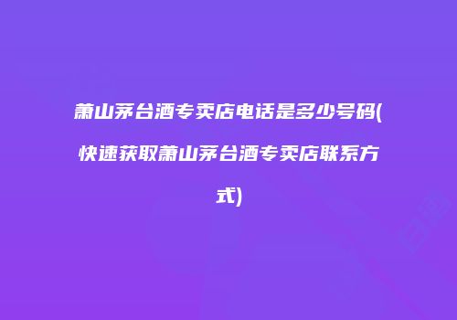 萧山茅台酒专卖店电话是多少号码(快速获取萧山茅台酒专卖店联系方式)