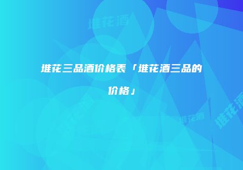 堆花三品酒价格表「堆花酒三品的价格」