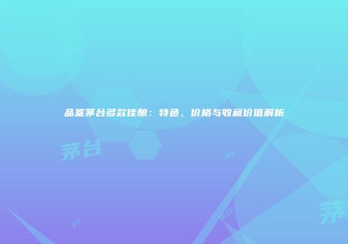 品鉴茅台多款佳酿：特色、价格与收藏价值解析