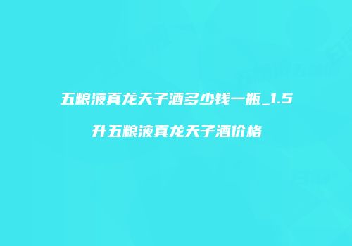 五粮液真龙天子酒多少钱一瓶_1.5升五粮液真龙天子酒价格