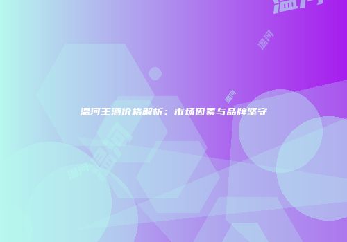 温河王酒价格解析：市场因素与品牌坚守