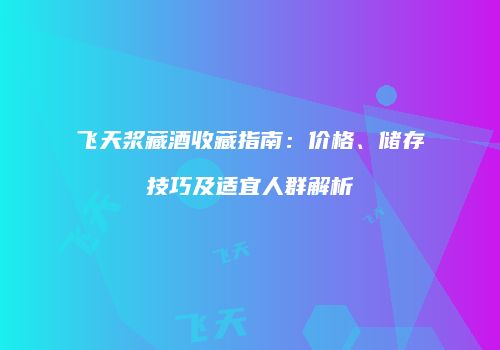 飞天浆藏酒收藏指南：价格、储存技巧及适宜人群解析