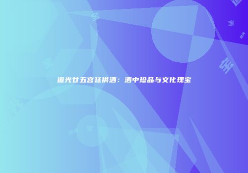道光廿五宫廷供酒：酒中珍品与文化瑰宝